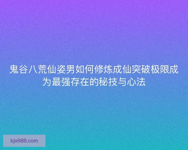 鬼谷八荒仙姿男如何修炼成仙突破极限成为最强存在的秘技与心法