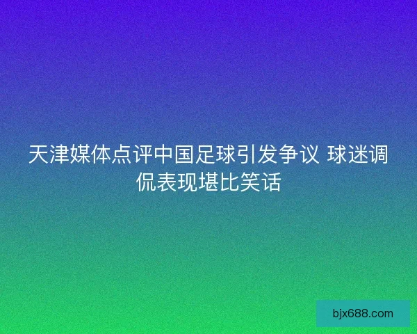 天津媒体点评中国足球引发争议 球迷调侃表现堪比笑话