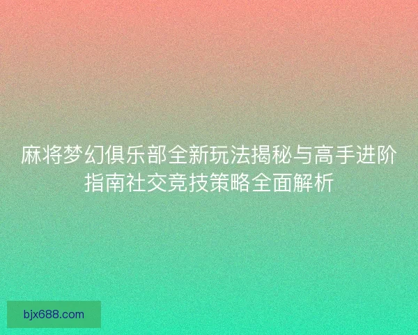 麻将梦幻俱乐部全新玩法揭秘与高手进阶指南社交竞技策略全面解析