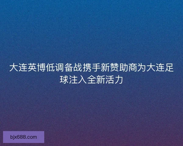 大连英博低调备战携手新赞助商为大连足球注入全新活力