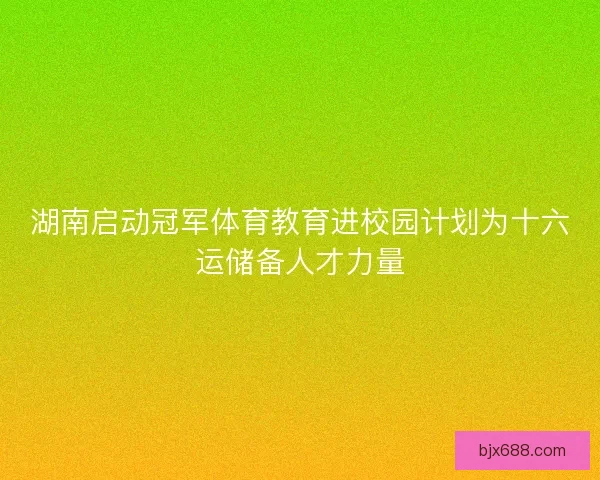 湖南启动冠军体育教育进校园计划为十六运储备人才力量