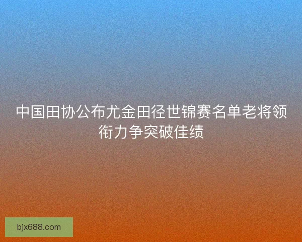 中国田协公布尤金田径世锦赛名单老将领衔力争突破佳绩