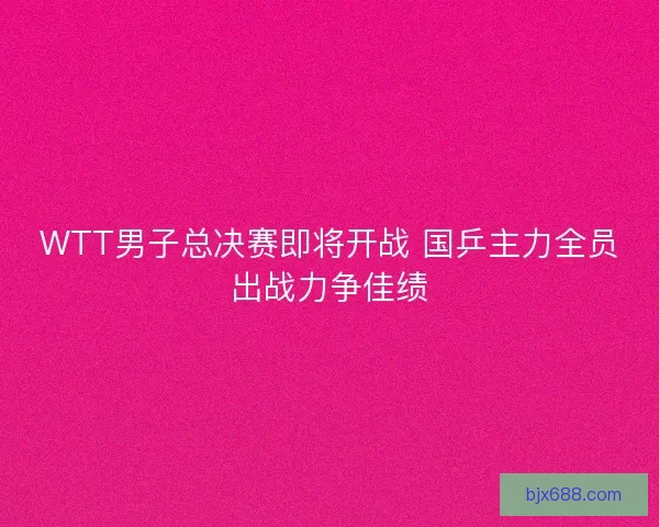 WTT男子总决赛即将开战 国乒主力全员出战力争佳绩