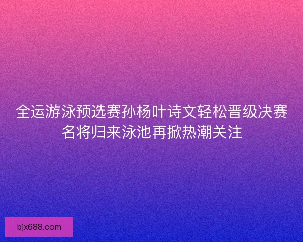 全运游泳预选赛孙杨叶诗文轻松晋级决赛名将归来泳池再掀热潮关注