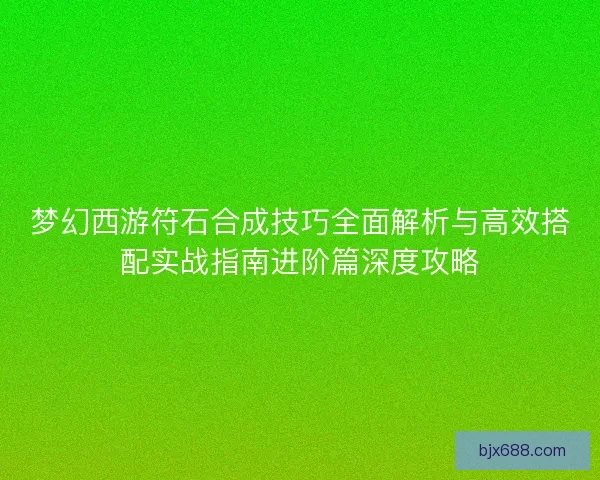 梦幻西游符石合成技巧全面解析与高效搭配实战指南进阶篇深度攻略